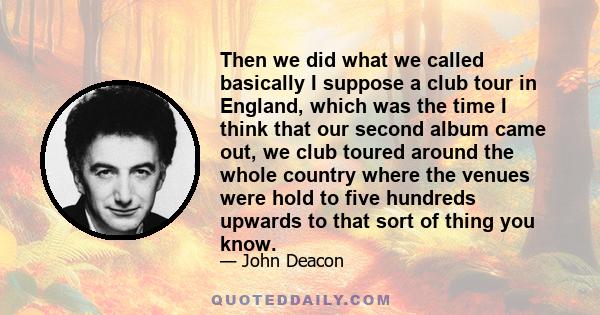 Then we did what we called basically I suppose a club tour in England, which was the time I think that our second album came out, we club toured around the whole country where the venues were hold to five hundreds