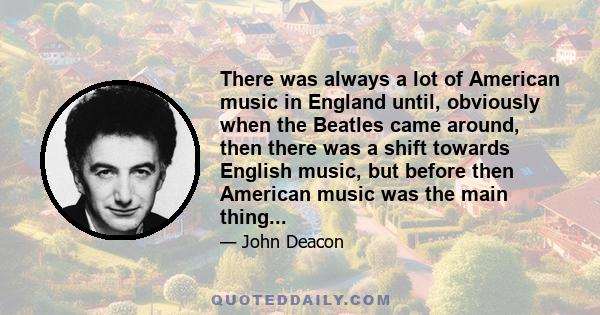 There was always a lot of American music in England until, obviously when the Beatles came around, then there was a shift towards English music, but before then American music was the main thing...