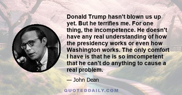 Donald Trump hasn't blown us up yet. But he terrifies me. For one thing, the incompetence. He doesn't have any real understanding of how the presidency works or even how Washington works. The only comfort I have is that 