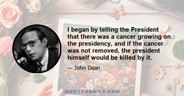 I began by telling the President that there was a cancer growing on the presidency, and if the cancer was not removed, the president himself would be killed by it.