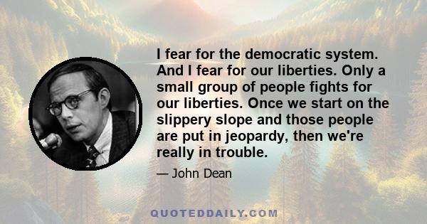 I fear for the democratic system. And I fear for our liberties. Only a small group of people fights for our liberties. Once we start on the slippery slope and those people are put in jeopardy, then we're really in