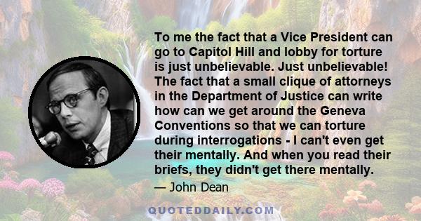To me the fact that a Vice President can go to Capitol Hill and lobby for torture is just unbelievable. Just unbelievable! The fact that a small clique of attorneys in the Department of Justice can write how can we get