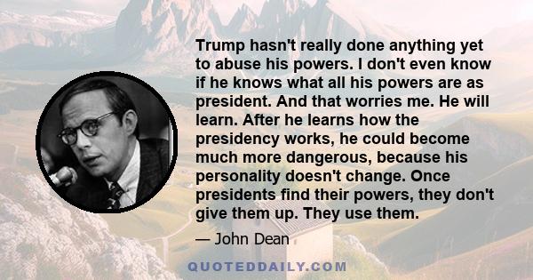 Trump hasn't really done anything yet to abuse his powers. I don't even know if he knows what all his powers are as president. And that worries me. He will learn. After he learns how the presidency works, he could