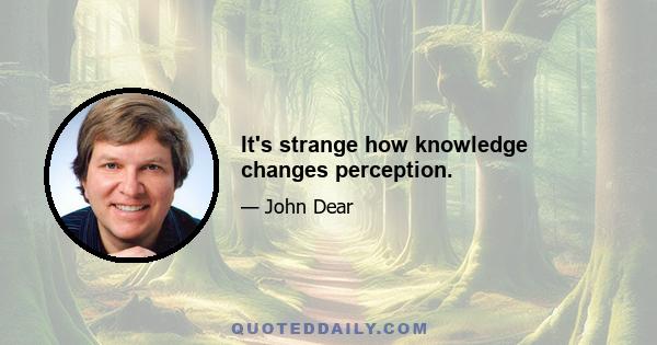 It's strange how knowledge changes perception.