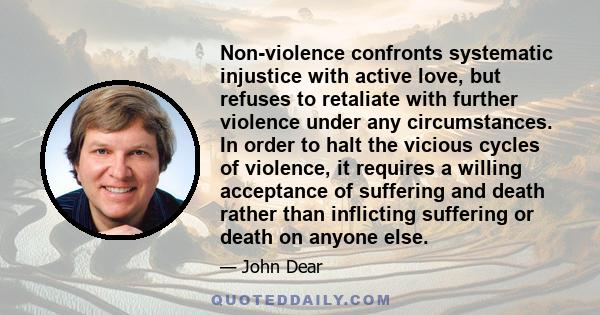 Non-violence confronts systematic injustice with active love, but refuses to retaliate with further violence under any circumstances. In order to halt the vicious cycles of violence, it requires a willing acceptance of