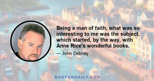 Being a man of faith, what was so interesting to me was the subject, which started, by the way, with Anne Rice's wonderful books.