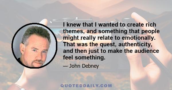 I knew that I wanted to create rich themes, and something that people might really relate to emotionally. That was the quest, authenticity, and then just to make the audience feel something.