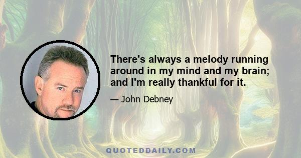 There's always a melody running around in my mind and my brain; and I'm really thankful for it.