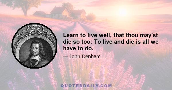 Learn to live well, that thou may'st die so too; To live and die is all we have to do.