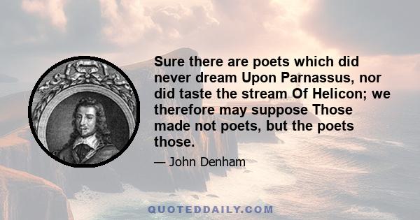 Sure there are poets which did never dream Upon Parnassus, nor did taste the stream Of Helicon; we therefore may suppose Those made not poets, but the poets those.