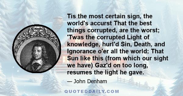 Tis the most certain sign, the world's accurst That the best things corrupted, are the worst; 'Twas the corrupted Light of knowledge, hurl'd Sin, Death, and Ignorance o'er all the world; That Sun like this (from which