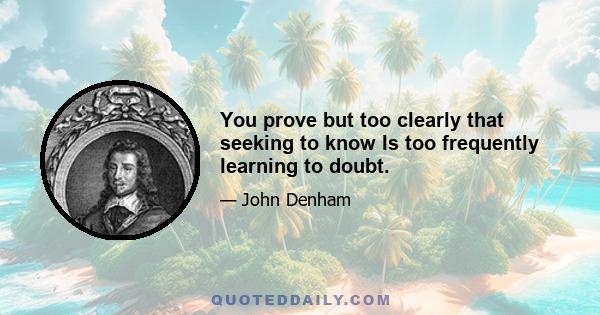 You prove but too clearly that seeking to know Is too frequently learning to doubt.