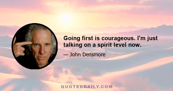 Going first is courageous. I'm just talking on a spirit level now.