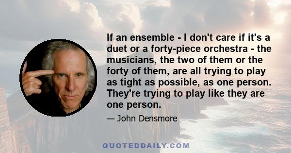 If an ensemble - I don't care if it's a duet or a forty-piece orchestra - the musicians, the two of them or the forty of them, are all trying to play as tight as possible, as one person. They're trying to play like they 