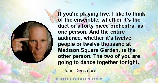 If you're playing live, I like to think of the ensemble, whether it's the duet or a forty piece orchestra, as one person. And the entire audience, whether it's twelve people or twelve thousand at Madison Square Garden,