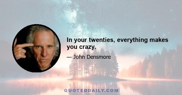 In your twenties, everything makes you crazy.