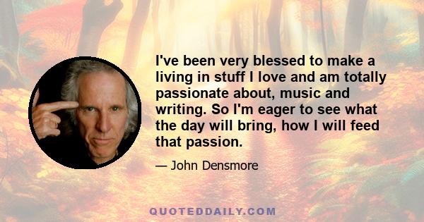 I've been very blessed to make a living in stuff I love and am totally passionate about, music and writing. So I'm eager to see what the day will bring, how I will feed that passion.