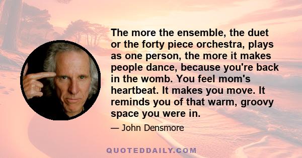 The more the ensemble, the duet or the forty piece orchestra, plays as one person, the more it makes people dance, because you're back in the womb. You feel mom's heartbeat. It makes you move. It reminds you of that