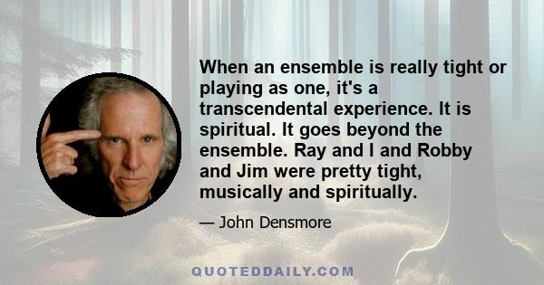 When an ensemble is really tight or playing as one, it's a transcendental experience. It is spiritual. It goes beyond the ensemble. Ray and I and Robby and Jim were pretty tight, musically and spiritually.