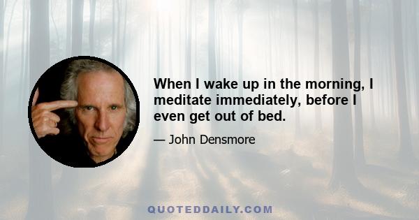 When I wake up in the morning, I meditate immediately, before I even get out of bed.