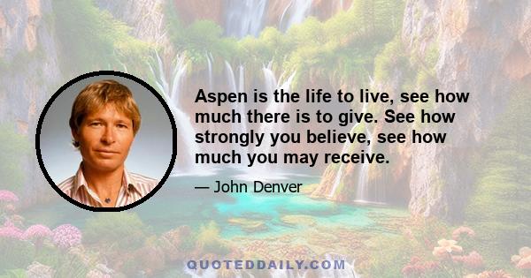 Aspen is the life to live, see how much there is to give. See how strongly you believe, see how much you may receive.