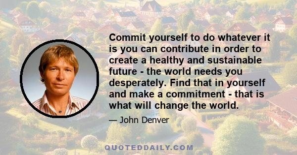 Commit yourself to do whatever it is you can contribute in order to create a healthy and sustainable future - the world needs you desperately. Find that in yourself and make a commitment - that is what will change the