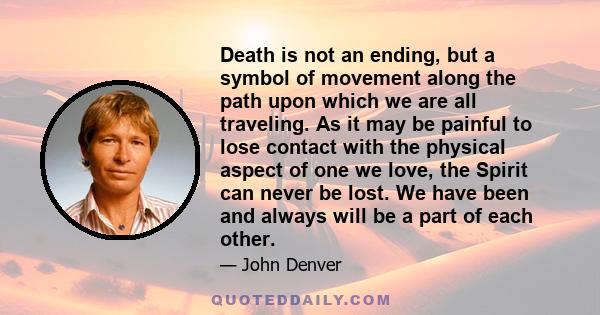 Death is not an ending, but a symbol of movement along the path upon which we are all traveling. As it may be painful to lose contact with the physical aspect of one we love, the Spirit can never be lost. We have been