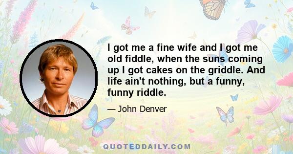 I got me a fine wife and I got me old fiddle, when the suns coming up I got cakes on the griddle. And life ain't nothing, but a funny, funny riddle.