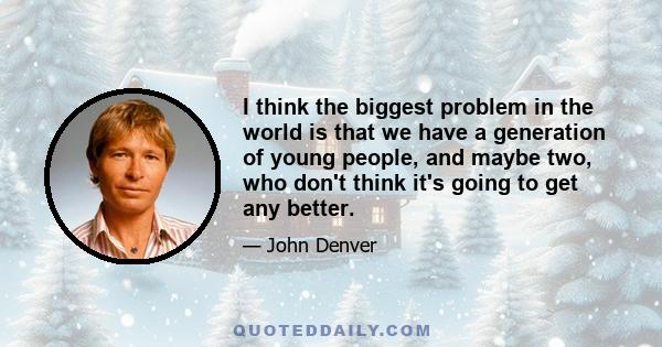 I think the biggest problem in the world is that we have a generation of young people, and maybe two, who don't think it's going to get any better.