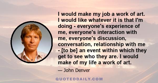 I would make my job a work of art. I would like whatever it is that I'm doing - everyone's experience of me, everyone's interaction with me, everyone's discussion, conversation, relationship with me - [to be] an event