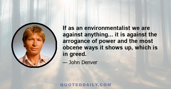 If as an environmentalist we are against anything... it is against the arrogance of power and the most obcene ways it shows up, which is in greed.