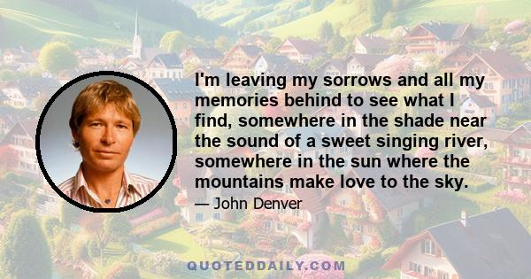 I'm leaving my sorrows and all my memories behind to see what I find, somewhere in the shade near the sound of a sweet singing river, somewhere in the sun where the mountains make love to the sky.