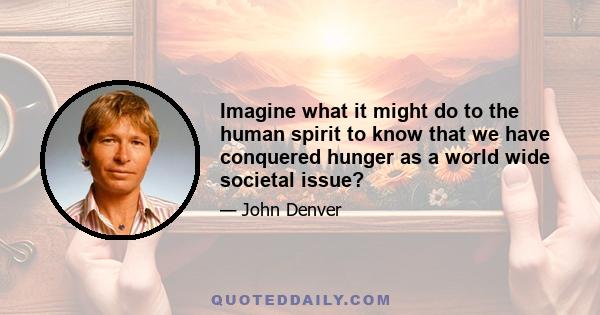 Imagine what it might do to the human spirit to know that we have conquered hunger as a world wide societal issue?