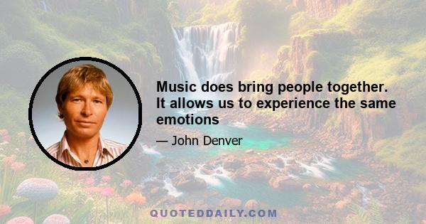 Music does bring people together. It allows us to experience the same emotions