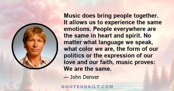 Music does bring people together. It allows us to experience the same emotions. People everywhere are the same in heart and spirit. No matter what language we speak, what color we are, the form of our politics or the