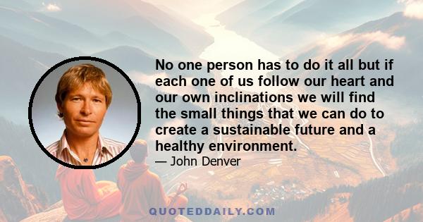 No one person has to do it all but if each one of us follow our heart and our own inclinations we will find the small things that we can do to create a sustainable future and a healthy environment.