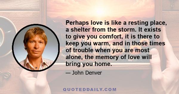 Perhaps love is like a resting place, a shelter from the storm. It exists to give you comfort, it is there to keep you warm, and in those times of trouble when you are most alone, the memory of love will bring you home.