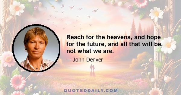 Reach for the heavens, and hope for the future, and all that will be, not what we are.