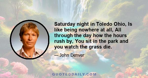 Saturday night in Toledo Ohio, Is like being nowhere at all, All through the day how the hours rush by, You sit in the park and you watch the grass die.