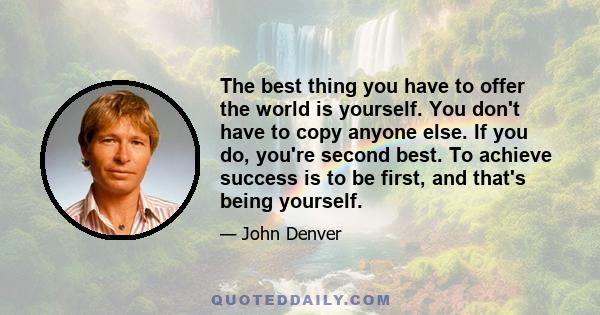 The best thing you have to offer the world is yourself. You don't have to copy anyone else. If you do, you're second best. To achieve success is to be first, and that's being yourself.