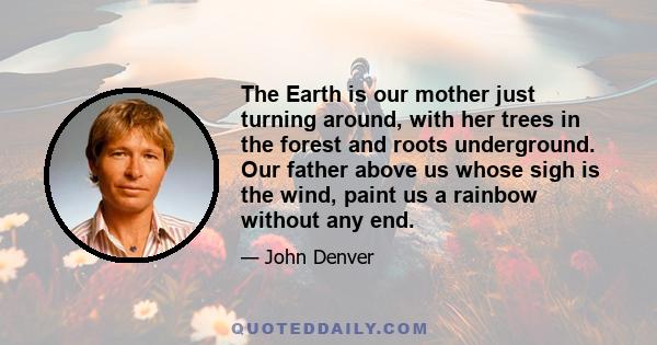 The Earth is our mother just turning around, with her trees in the forest and roots underground. Our father above us whose sigh is the wind, paint us a rainbow without any end.