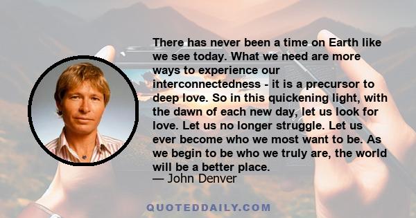 There has never been a time on Earth like we see today. What we need are more ways to experience our interconnectedness - it is a precursor to deep love. So in this quickening light, with the dawn of each new day, let