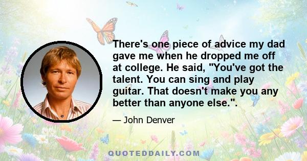 There's one piece of advice my dad gave me when he dropped me off at college. He said, You've got the talent. You can sing and play guitar. That doesn't make you any better than anyone else..