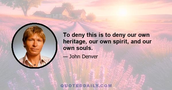 To deny this is to deny our own heritage, our own spirit, and our own souls.