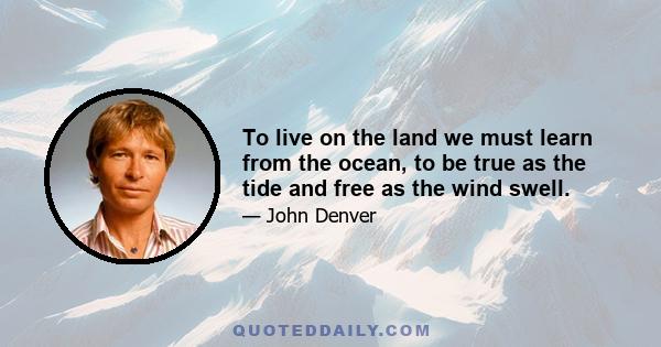 To live on the land we must learn from the ocean, to be true as the tide and free as the wind swell.