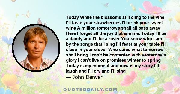 Today While the blossoms still cling to the vine I'll taste your strawberries I'll drink your sweet wine A million tomorrows shall all pass away Here I forget all the joy that is mine. Today I'll be a dandy and I'll be