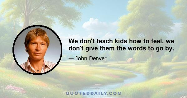 We don't teach kids how to feel, we don't give them the words to go by.