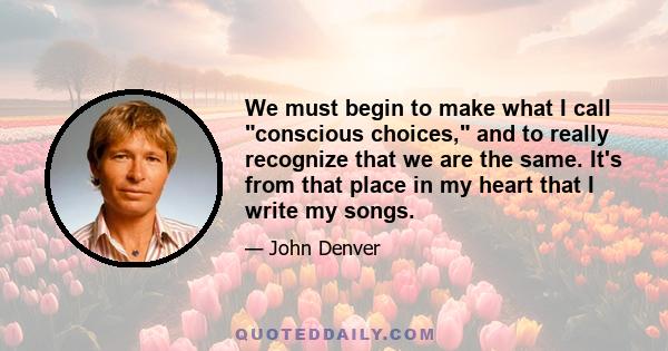 We must begin to make what I call conscious choices, and to really recognize that we are the same. It's from that place in my heart that I write my songs.