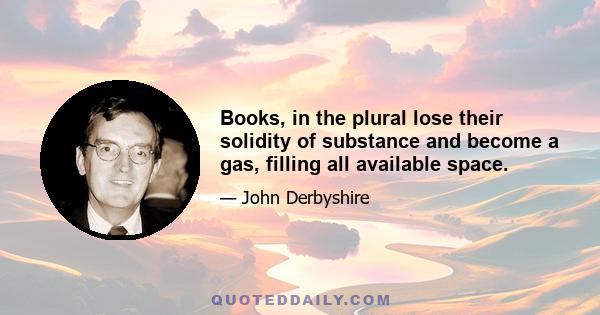 Books, in the plural lose their solidity of substance and become a gas, filling all available space.