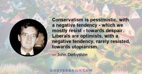 Conservatism is pessimistic, with a negative tendency - which we mostly resist - towards despair. Liberals are optimists, with a negative tendency, rarely resisted, towards utopianism.